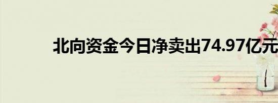 北向资金今日净卖出74.97亿元