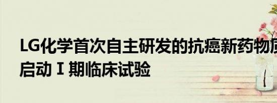 LG化学首次自主研发的抗癌新药物质在美国启动Ⅰ期临床试验