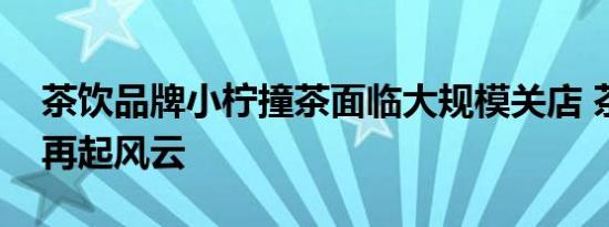 茶饮品牌小柠撞茶面临大规模关店 茶饮江湖再起风云