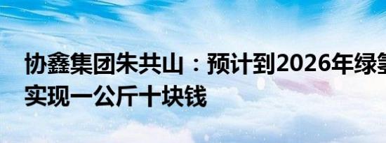 协鑫集团朱共山：预计到2026年绿氢成本可实现一公斤十块钱