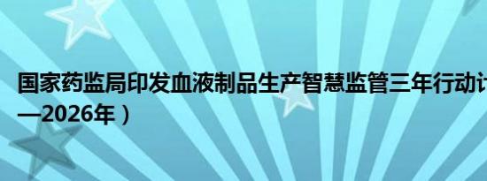 国家药监局印发血液制品生产智慧监管三年行动计划（2024—2026年）