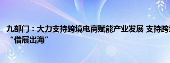 九部门：大力支持跨境电商赋能产业发展 支持跨境电商企业“借展出海”