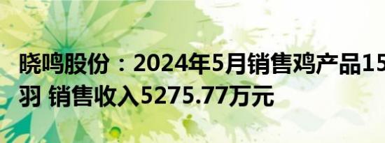 晓鸣股份：2024年5月销售鸡产品1596.78万羽 销售收入5275.77万元