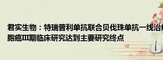 君实生物：特瑞普利单抗联合贝伐珠单抗一线治疗晚期肝细胞癌III期临床研究达到主要研究终点