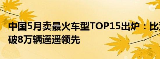 中国5月卖最火车型TOP15出炉：比亚迪宋再破8万辆遥遥领先