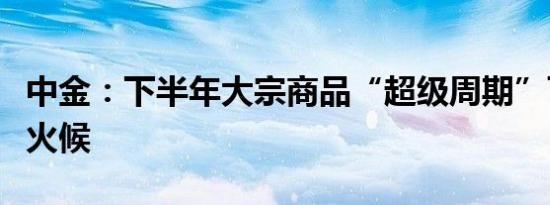 中金：下半年大宗商品“超级周期”可能仍欠火候