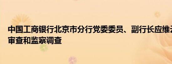 中国工商银行北京市分行党委委员、副行长应维云接受纪律审查和监察调查