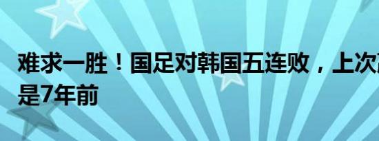 难求一胜！国足对韩国五连败，上次赢韩国已是7年前