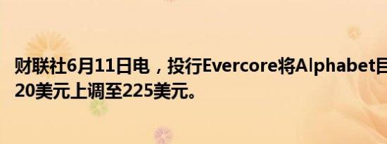 财联社6月11日电，投行Evercore将Alphabet目标价格从220美元上调至225美元。