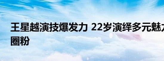 王星越演技爆发力 22岁演绎多元魅力，实力圈粉