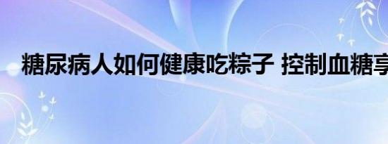 糖尿病人如何健康吃粽子 控制血糖享美味