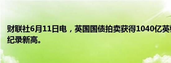 财联社6月11日电，英国国债拍卖获得1040亿英镑订单，创纪录新高。