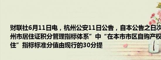 财联社6月11日电，杭州公安11日公告，自本公告之日次月起，将“杭州市居住证积分管理指标体系”中“在本市市区自购产权住房且实际居住”指标标准分值由现行的30分提