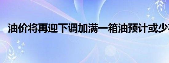 油价将再迎下调加满一箱油预计或少花8元