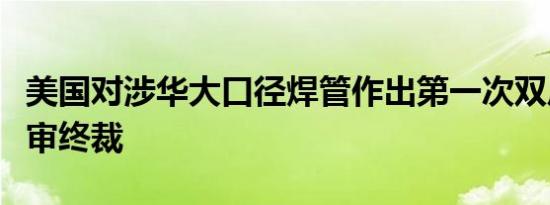 美国对涉华大口径焊管作出第一次双反日落复审终裁