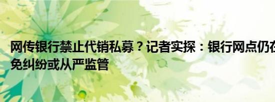 网传银行禁止代销私募？记者实探：银行网点仍在销售 为避免纠纷或从严监管