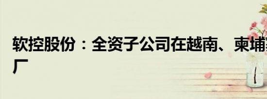 软控股份：全资子公司在越南、柬埔寨投资建厂