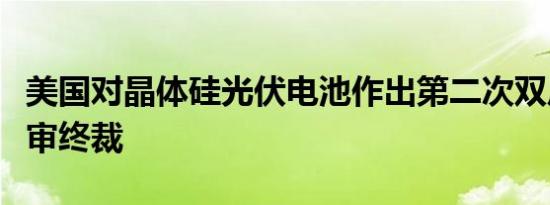 美国对晶体硅光伏电池作出第二次双反日落复审终裁