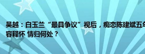 吴越：白玉兰“最具争议”视后，痴恋陈建斌五年，52岁从容释怀 情归何处？