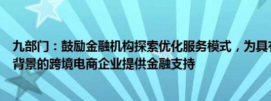 九部门：鼓励金融机构探索优化服务模式，为具有真实贸易背景的跨境电商企业提供金融支持