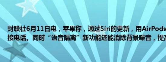 财联社6月11日电，苹果称，通过Siri的更新，用AirPods 能通过语音接电话。同时“语音隔离”新功能还能消除背景噪音，提高通话质量。