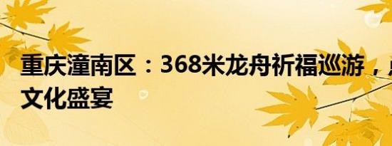 重庆潼南区：368米龙舟祈福巡游，点亮端午文化盛宴