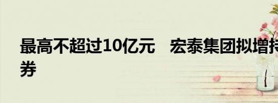 最高不超过10亿元   宏泰集团拟增持天风证券