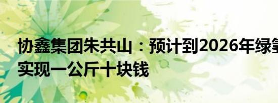 协鑫集团朱共山：预计到2026年绿氢成本可实现一公斤十块钱