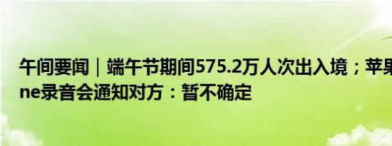 午间要闻｜端午节期间575.2万人次出入境；苹果回应iPhone录音会通知对方：暂不确定