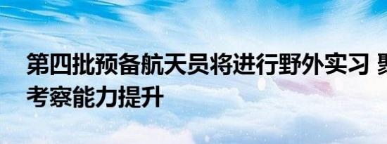 第四批预备航天员将进行野外实习 聚焦地质考察能力提升