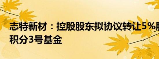 志特新材：控股股东拟协议转让5%股份予微积分3号基金