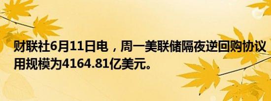 财联社6月11日电，周一美联储隔夜逆回购协议（RRP）使用规模为4164.81亿美元。