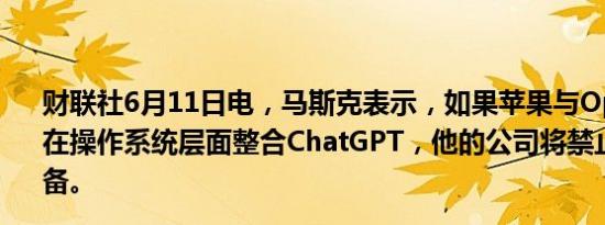 财联社6月11日电，马斯克表示，如果苹果与OpenAI合作，在操作系统层面整合ChatGPT，他的公司将禁止使用苹果设备。