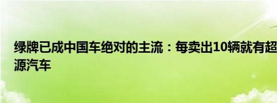 绿牌已成中国车绝对的主流：每卖出10辆就有超7辆是新能源汽车