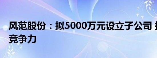 风范股份：拟5000万元设立子公司 提升公司竞争力