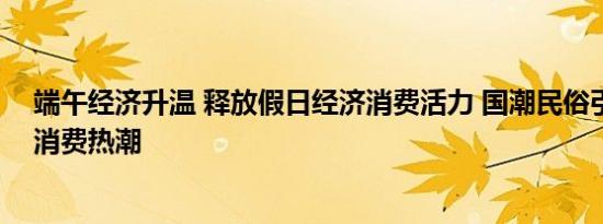 端午经济升温 释放假日经济消费活力 国潮民俗引领新中式消费热潮