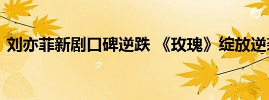 刘亦菲新剧口碑逆跌 《玫瑰》绽放逆袭奇迹