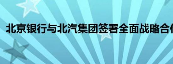 北京银行与北汽集团签署全面战略合作协议