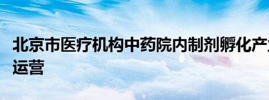 北京市医疗机构中药院内制剂孵化产业园正式运营