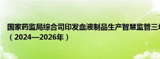 国家药监局综合司印发血液制品生产智慧监管三年行动计划（2024—2026年）