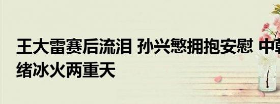 王大雷赛后流泪 孙兴慜拥抱安慰 中韩球员情绪冰火两重天