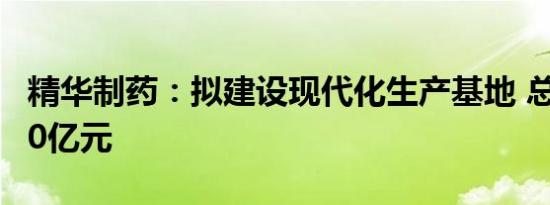 精华制药：拟建设现代化生产基地 总投资约10亿元