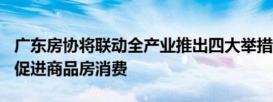 广东房协将联动全产业推出四大举措N项配套促进商品房消费