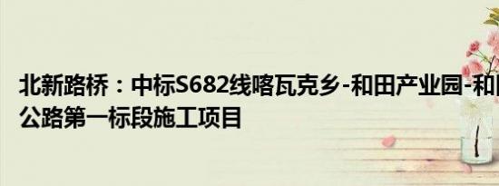 北新路桥：中标S682线喀瓦克乡-和田产业园-和田市火车站公路第一标段施工项目