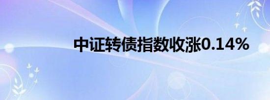 中证转债指数收涨0.14%