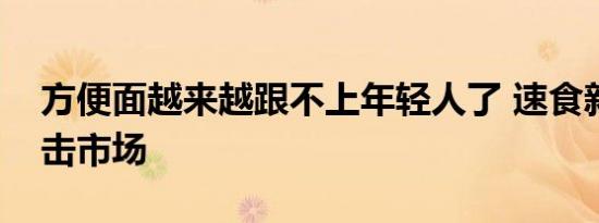 方便面越来越跟不上年轻人了 速食新选择冲击市场