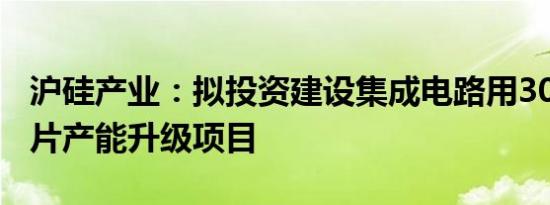 沪硅产业：拟投资建设集成电路用300mm硅片产能升级项目