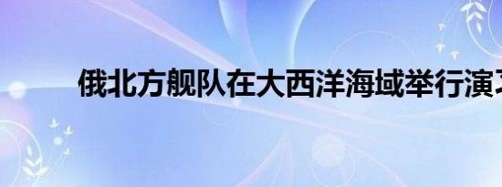 俄北方舰队在大西洋海域举行演习