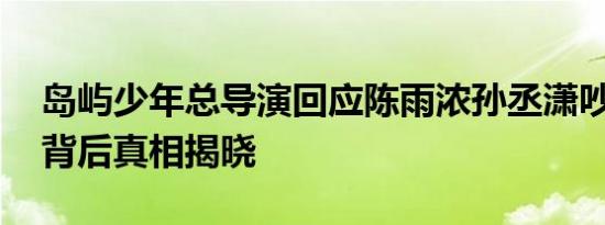 岛屿少年总导演回应陈雨浓孙丞潇吵架 冲突背后真相揭晓