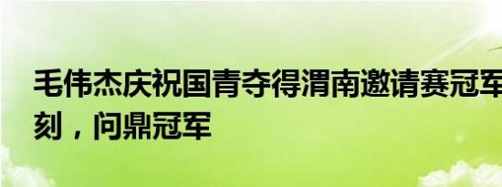 毛伟杰庆祝国青夺得渭南邀请赛冠军 荣耀时刻，问鼎冠军